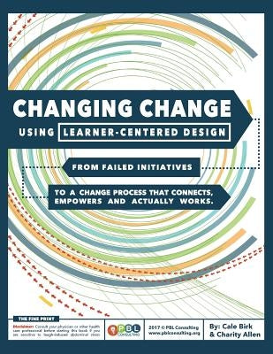 Changing Change Using Learner-Centered Design: From Failed Initiatives to a Change Process that Connects, Empowers and Actually Works by Birk, Cale