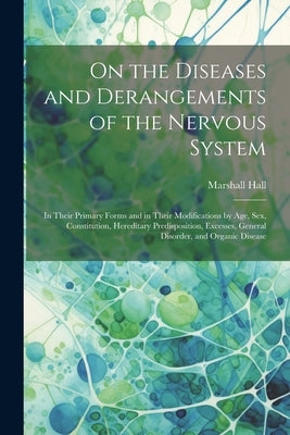 On the Diseases and Derangements of the Nervous System: In Their Primary Forms and in Their Modifications by Age, Sex, Constitution, Hereditary Predis by Hall, Marshall