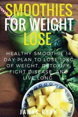 Smoothies For Weight Loss: Healthy Smoothie 14 Day Plan to Lose 10kg of Weight, Detoxify, Fight Disease, and Live Long by Ryan, James