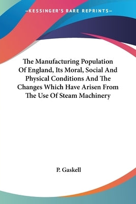 The Manufacturing Population Of England, Its Moral, Social And Physical Conditions And The Changes Which Have Arisen From The Use Of Steam Machinery by Gaskell, P.