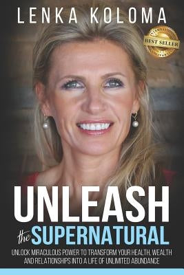 Unleash the Supernatural: Unlock Miraculous Power to Transform Your Health, Wealth and Relationships Into a Life of Unlimited Abundance by Koloma, Lenka
