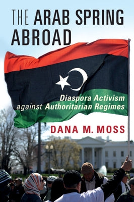 The Arab Spring Abroad: Diaspora Activism Against Authoritarian Regimes by Moss, Dana M.