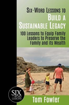 Six-Word Lessons To Build a Sustainable Legacy: 100 Lessons to Equip Family Leaders to Preserve the Family and its Wealth by Fowler, Tom
