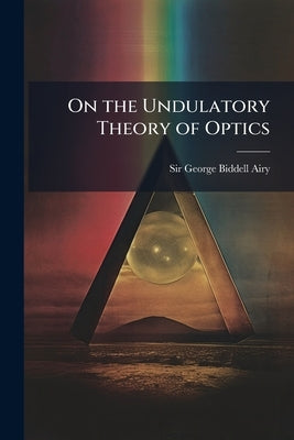 On the Undulatory Theory of Optics: Designed for the Use of Students in the University by Airy, George Biddell
