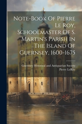 Note-book Of Pierre Le Roy, Schoolmaster Of S. Martin's Parish In The Island Of Guernsey, 1600-1675 by Leroy, Pierre