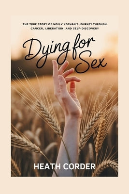 Dying for Sex: The True Story of Molly Kochan's Journey Through Cancer, Liberation, and Self-Discovery by Corder, Heath