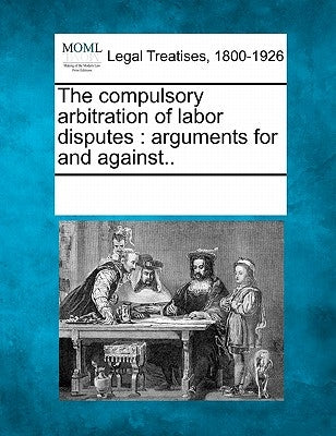 The Compulsory Arbitration of Labor Disputes: Arguments for and Against.. by Multiple Contributors