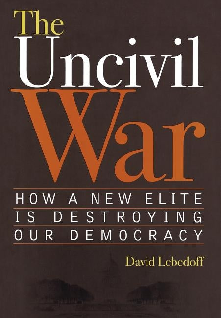 The Uncivil War: How a New Elite Is Destroying Our Democracy by Lebedoff, David
