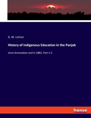 History of Indigenous Education in the Panjab: since Annexation and in 1882, Part 1-5 by Leitner, G. W.
