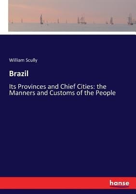 Brazil: Its Provinces and Chief Cities: the Manners and Customs of the People by Scully, William