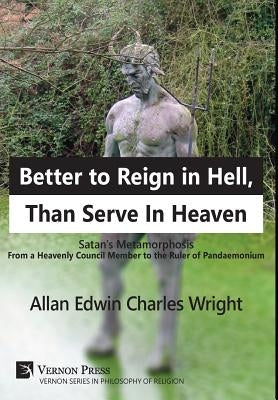 Better to Reign in Hell, Than Serve In Heaven: Satan's Metamorphosis From a Heavenly Council Member to the Ruler of Pandaemonium by Wright, Allan Edwin Charles