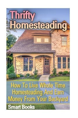Thrifty Homesteading: How To Live Whole Time Homesteading And Earn Money From Your Backyard by Books, Smart