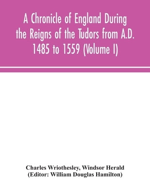 A Chronicle of England During the Reigns of the Tudors from A.D. 1485 to 1559 (Volume I) by Wriothesley, Charles