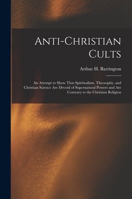 Anti-Christian Cults: An Attempt to Show That Spiritualism, Theosophy, and Christian Science Are Devoid of Supernatural Powers and Are Contr by Barrington, Arthur H.