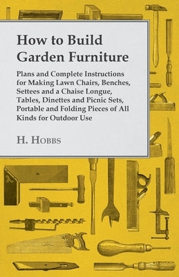 How to Build Garden Furniture: Plans and Complete Instructions for Making Lawn Chairs, Benches, Settees and a Chaise Longue, Tables, Dinettes and Pic by Hobbs, Harry J.