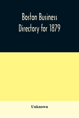 Boston business directory for 1879. Classified under Appropriate Business Headings, list of Streets, City Officers, Societies, Expresses, Etc. by Unknown