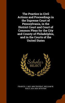 The Practice in Civil Actions and Proceedings in the Supreme Court of Pennsylvania, in the District Court and Court of Common Pleas for the City and C by Troubat, Francis J. 1802-1868