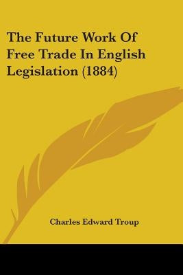 The Future Work Of Free Trade In English Legislation (1884) by Troup, Charles Edward