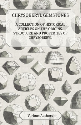 Chrysoberyl Gemstones - A Collection of Historical Articles on the Origins, Structure and Properties of Chrysoberyl by Various