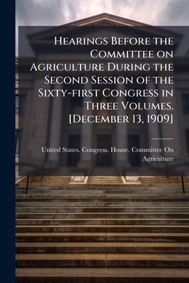 Hearings Before the Committee on Agriculture During the Second Session of the Sixty-first Congress in Three Volumes. [December 13, 1909] by United States Congress House Committe