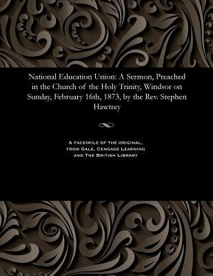 National Education Union: A Sermon, Preached in the Church of the Holy Trinity, Windsor on Sunday, February 16th, 1873, by the Rev. Stephen Hawtrey by Hawtrey, Stephen Thomas