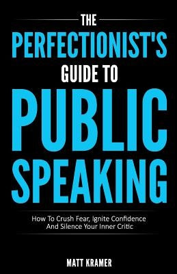 The Perfectionist's Guide To Public Speaking: How To Crush Fear, Ignite Confidence And Silence Your Inner Critic by Kramer, Matt