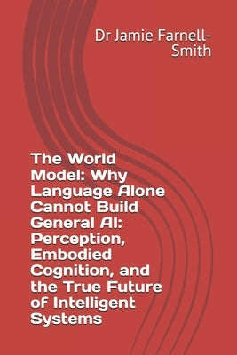 The World Model: Why Language Alone Cannot Build General AI: Perception, Embodied Cognition, and the True Future of Intelligent Systems by Farnell-Smith, Jamie