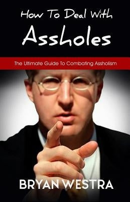 How To Deal With Assholes: The Ultimate Guide To Combating Assholism by Westra, Bryan