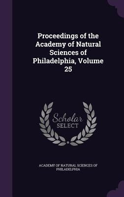 Proceedings of the Academy of Natural Sciences of Philadelphia, Volume 25 by Academy of Natural Sciences of Philadelp