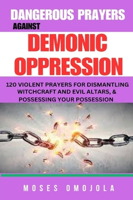 Dangerous Prayers Against Demonic Oppression: 120 Violent Prayers For Dismantling Witchcraft And Evil Altars, & Possessing Your Possession by Omojola, Moses