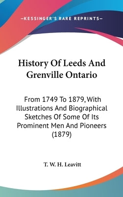 History Of Leeds And Grenville Ontario: From 1749 To 1879, With Illustrations And Biographical Sketches Of Some Of Its Prominent Men And Pioneers (187 by Leavitt, T. W. H.