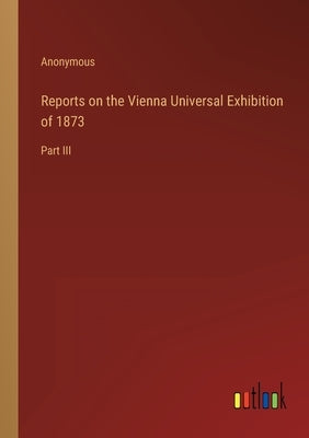 Reports on the Vienna Universal Exhibition of 1873: Part III by Anonymous