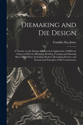 Diemaking and Die Design; a Treatise on the Design and Practical Application of Different Classes of Dies for Blanking, Bending, Forming and Drawing S by Jones, Franklin Day 1879-1967