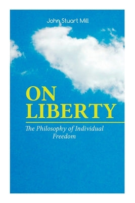 On Liberty - The Philosophy of Individual Freedom: The Philosophy of Individual Freedom Civil & Social Liberty, Liberty of Thought, Individuality & In by Mill, John Stuart
