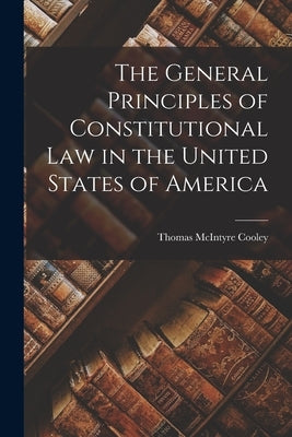 The General Principles of Constitutional Law in the United States of America by Cooley, Thomas McIntyre