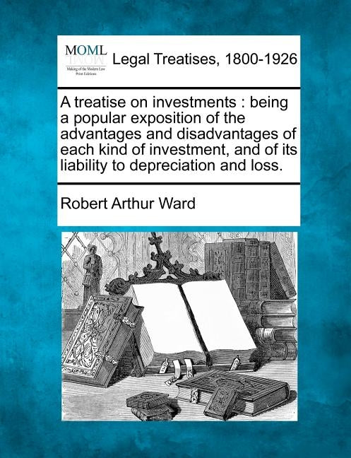 A Treatise on Investments: Being a Popular Exposition of the Advantages and Disadvantages of Each Kind of Investment, and of Its Liability to Dep by Ward, Robert Arthur