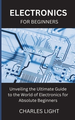 Electronics for Beginners: Unveiling the Ultimate Guide to the World of Electronics for Absolute Beginners by Light, Charles