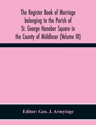 The Register Book Of Marriage Belonging To The Parish Of St. George Hanober Square In The County Of Middleser (Volume Iii) by J. Armytage, Geo