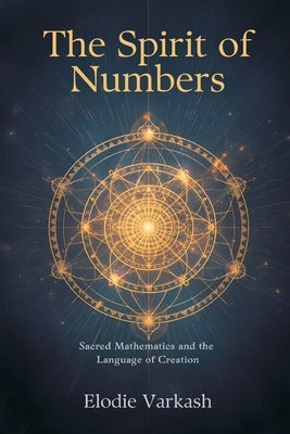 The Spirit of Numbers: Sacred Mathematics and the Language of Creation by Varkash, Elodie
