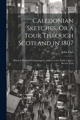Caledonian Sketches, Or a Tour Through Scotland in 1807: Which Is Prefixed an Explanatory Address to the Public Upon a Recent Trial by Carr, John