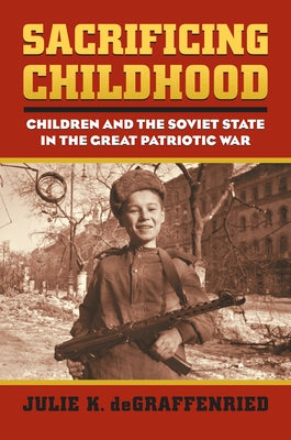 Sacrificing Childhood: Children and the Soviet State in the Great Patriotic War by Degraffenried, Julie K.