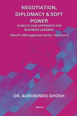 Negotiation, Diplomacy & Soft Power: A Kautilyan Approach for Business Leaders Ghosh's Management Series Vol III: A Kautilyan Approach for Business Le by Dr Aurobindo Ghosh