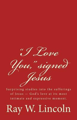 "I Love You," signed Jesus: Surprising studies into the sufferings of Jesus ? God's love at its most intimate and expressive moment. by Lincoln, Ray W.