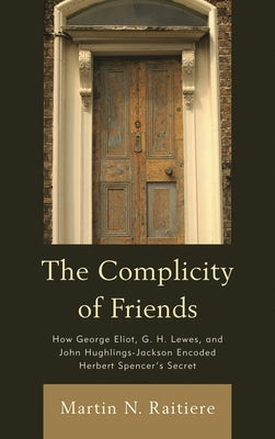 Complicity of Friends: How George Eliot, G. H. Lewes, and John Hughlings-Jackson Encoded Herbert Spencer's Secret by Raitiere, Martin