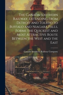 The Canada Southern Railway, Extending From Detroit and Toledo to Buffalo and Niagara Falls, Forms the Quickest and Most Attractive Route Between the by Canada Southern Railway Company