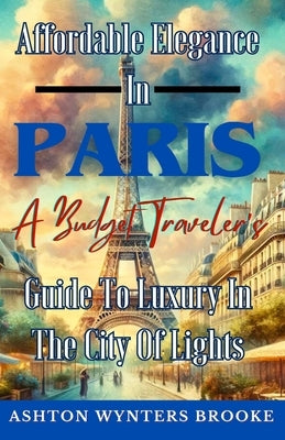 Affordable Elegance in Paris: A Budget Traveler's Guide to Luxury in the City of Lights by Brooke, Ashton Wynters