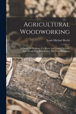 Agricultural Woodworking: A Group Of Problems For Rural And Graded Schools, Agricultural High Schools And The Farm Workshop by Roehl, Louis Michael