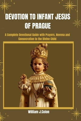 Devotion to Infant Jesus of Prague: A Complete Devotional Guide with prayers, Novena And Consecration To The Divine Child. by J. Colon, William