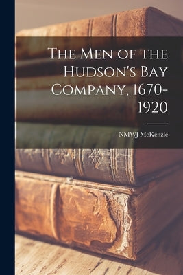The men of the Hudson's Bay Company, 1670-1920 by McKenzie, Nmwj