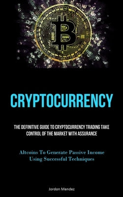 Cryptocurrency: The Definitive Guide To Cryptocurrency Trading Take Control Of The Market With Assurance (Altcoins To Generate Passive Income Using Su by Mendez, Jordon